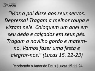 “Mas o pai disse aos seus servos:
Depressa! Tragam a melhor roupa e
vistam nele. Coloquem um anel em
seu dedo e calçados em seus pés.
Tragam o novilho gordo e matem-
no. Vamos fazer uma festa e
alegrar-nos.” (Lucas 15. 22-23)
 