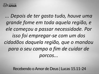 ... Depois de ter gasto tudo, houve uma
grande fome em toda aquela região, e
ele começou a passar necessidade. Por
isso foi empregar-se com um dos
cidadãos daquela região, que o mandou
para o seu campo a fim de cuidar de
porcos...
 