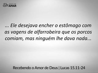 ... Ele desejava encher o estômago com
as vagens de alfarrobeira que os porcos
comiam, mas ninguém lhe dava nada...
 
