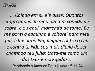 ... Caindo em si, ele disse: Quantos
empregados de meu pai têm comida de
sobra, e eu aqui, morrendo de fome! Eu
me porei a caminho e voltarei para meu
pai, e lhe direi: Pai, pequei contra o céu
e contra ti. Não sou mais digno de ser
chamado teu filho; trata-me como um
dos teus empregados...
 