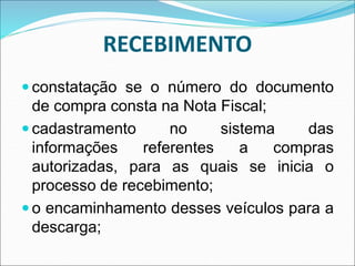 RECEBIMENTO
 constatação se o número do documento
de compra consta na Nota Fiscal;
 cadastramento no sistema das
informações referentes a compras
autorizadas, para as quais se inicia o
processo de recebimento;
 o encaminhamento desses veículos para a
descarga;
 