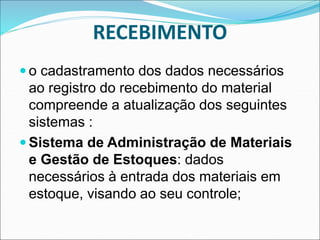 RECEBIMENTO
 o cadastramento dos dados necessários
ao registro do recebimento do material
compreende a atualização dos seguintes
sistemas :
 Sistema de Administração de Materiais
e Gestão de Estoques: dados
necessários à entrada dos materiais em
estoque, visando ao seu controle;
 