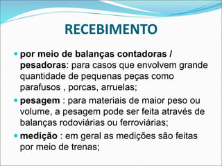 RECEBIMENTO
 por meio de balanças contadoras /
pesadoras: para casos que envolvem grande
quantidade de pequenas peças como
parafusos , porcas, arruelas;
 pesagem : para materiais de maior peso ou
volume, a pesagem pode ser feita através de
balanças rodoviárias ou ferroviárias;
 medição : em geral as medições são feitas
por meio de trenas;
 