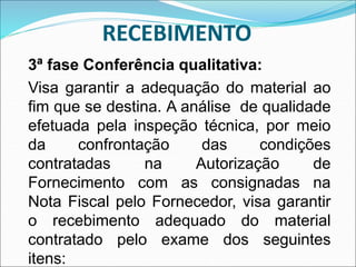 RECEBIMENTO
3ª fase Conferência qualitativa:
Visa garantir a adequação do material ao
fim que se destina. A análise de qualidade
efetuada pela inspeção técnica, por meio
da confrontação das condições
contratadas na Autorização de
Fornecimento com as consignadas na
Nota Fiscal pelo Fornecedor, visa garantir
o recebimento adequado do material
contratado pelo exame dos seguintes
itens:
 