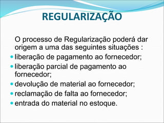 O processo de Regularização poderá dar
origem a uma das seguintes situações :
 liberação de pagamento ao fornecedor;
 liberação parcial de pagamento ao
fornecedor;
 devolução de material ao fornecedor;
 reclamação de falta ao fornecedor;
 entrada do material no estoque.
REGULARIZAÇÃO
 