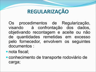 REGULARIZAÇÃO
Os procedimentos de Regularização,
visando à confrontação dos dados,
objetivando recontagem e aceite ou não
de quantidades remetidas em excesso
pelo fornecedor, envolvem os seguintes
documentos :
 nota fiscal;
 conhecimento de transporte rodoviário de
carga;
 