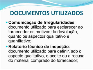 DOCUMENTOS UTILIZADOS
Comunicação de Irregularidades:
documento utilizado para esclarecer ao
fornecedor os motivos da devolução,
quanto os aspectos qualitativo e
quantitativo;
Relatório técnico de inspeção:
documento utilizado para definir, sob o
aspecto qualitativo, o aceite ou a recusa
do material comprado do fornecedor;
 