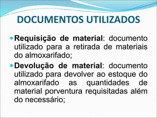 DOCUMENTOS UTILIZADOS
Requisição de material: documento
utilizado para a retirada de materiais
do almoxarifado;
Devolução de material: documento
utilizado para devolver ao estoque do
almoxarifado as quantidades de
material porventura requisitadas além
do necessário;
 