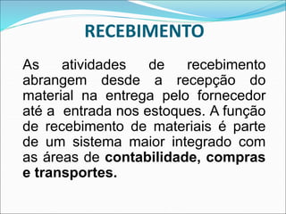 RECEBIMENTO
As atividades de recebimento
abrangem desde a recepção do
material na entrega pelo fornecedor
até a entrada nos estoques. A função
de recebimento de materiais é parte
de um sistema maior integrado com
as áreas de contabilidade, compras
e transportes.
 