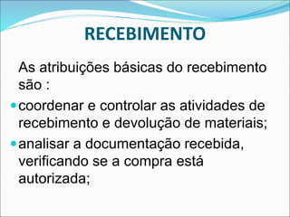 RECEBIMENTO
As atribuições básicas do recebimento
são :
coordenar e controlar as atividades de
recebimento e devolução de materiais;
analisar a documentação recebida,
verificando se a compra está
autorizada;
 