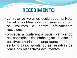 RECEBIMENTO
 controlar os volumes declarados na Nota
Fiscal e no Manifesto de Transporte com
os volumes a serem efetivamente
recebidos;
 proceder a conferência visual, verificando
as condições de embalagem quanto a
possíveis avarias na carga transportada e,
se for o caso, apontando as ressalvas de
praxe nos respectivos documentos;
 