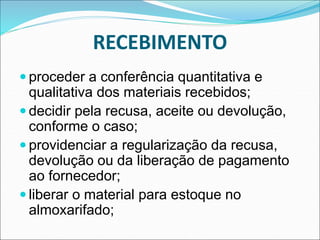 RECEBIMENTO
 proceder a conferência quantitativa e
qualitativa dos materiais recebidos;
 decidir pela recusa, aceite ou devolução,
conforme o caso;
 providenciar a regularização da recusa,
devolução ou da liberação de pagamento
ao fornecedor;
 liberar o material para estoque no
almoxarifado;
 