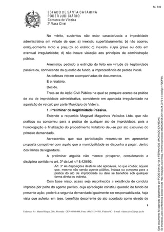 EST ADO DE SANT A C A T ARINA
PODER JUDICIÁRIO
Comarca de Videira
2ª Vara Cível
2
Endereço: Av. Manoel Roque, 268, Alvorada - CEP 89560-000, Fone: (49) 3533-4705, Videira-SC - E-mail: videira.civel2@tjsc.jus.br
No mérito, sustentou não estar caracterizada a improbidade
administrativa em virtude de que: a) inexistiu superfaturamento; b) não ocorreu
enriquecimento ilícito e prejuízo ao erário; c) inexistiu culpa grave ou dolo em
eventual irregularidade; d) não houve violação aos princípios da administração
pública.
Arrematou pedindo a extinção do feito em virtude da ilegitimidade
passiva ou, conhecendo da questão de fundo, a improcedência do pedido inicial.
As defesas vieram acompanhadas de documentos.
É o relatório.
Decido.
Trata-se de Ação Civil Pública na qual se perquire acerca da prática
de ato de improbidade administrativa, consistente em apontada irregularidade na
aquisição de veículo por parte Município de Videira.
1. Preliminar de Ilegitimidade Passiva.
Entende a requerida Magavel Magarinos Veículos Ltda. que não
praticou ou concorreu para a prática de qualquer ato de improbidade, pois a
homologação e finalização do procedimento licitatório deu-se por ato exclusivo do
primeiro demandado.
Acrescentou que sua participação resumiu-se em apresentar
proposta compatível com aquilo que a municipalidade se dispunha a pagar, dentro
dos limites da legalidade.
A preliminar arguida não merece prosperar, considerando a
disciplina contida no art. 3º da Lei n.º 8.429/92:
Art. 3° As disposições desta lei são aplicáveis, no que couber, àquele
que, mesmo não sendo agente público, induza ou concorra para a
prática do ato de improbidade ou dele se beneficie sob qualquer
forma direta ou indireta.
Com base nisso, acaso seja reconhecida a existência de conduta
ímproba por parte do agente político, cuja apreciação constitui questão de fundo da
presente ação, poderá a segunda demandada igualmente ser responsabilizada, haja
vista que auferiu, em tese, benefício decorrente do ato apontado como eivado de
Seimpresso,paraconferênciaacesseositehttp://esaj.tjsc.jus.br/esaj,informeoprocesso0900006-08.2014.8.24.0079eocódigo1F2DF9A.
EstedocumentofoiassinadodigitalmenteporPDDE-041450105eFERNANDOMACHADOCARBONI.
fls. 440
 