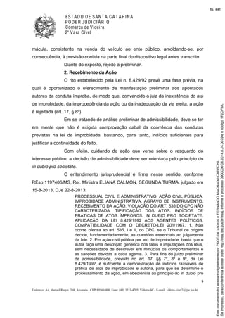 EST ADO DE SANT A C A T ARINA
PODER JUDICIÁRIO
Comarca de Videira
2ª Vara Cível
3
Endereço: Av. Manoel Roque, 268, Alvorada - CEP 89560-000, Fone: (49) 3533-4705, Videira-SC - E-mail: videira.civel2@tjsc.jus.br
mácula, consistente na venda do veículo ao ente público, amoldando-se, por
consequência, à previsão contida na parte final do dispositivo legal antes transcrito.
Diante do exposto, rejeito a preliminar.
2. Recebimento da Ação
O rito estabelecido pela Lei n. 8.429/92 prevê uma fase prévia, na
qual é oportunizado o oferecimento de manifestação preliminar aos apontados
autores da conduta ímproba, de modo que, convencido o juiz da inexistência do ato
de improbidade, da improcedência da ação ou da inadequação da via eleita, a ação
é rejeitada (art. 17, § 8º).
Em se tratando de análise preliminar de admissibilidade, deve se ter
em mente que não é exigida comprovação cabal da ocorrência das condutas
previstas na lei de improbidade, bastando, para tanto, indícios suficientes para
justificar a continuidade do feito.
Com efeito, cuidando de ação que versa sobre o resguardo do
interesse público, a decisão de admissibilidade deve ser orientada pelo princípio do
in dubio pro societate.
O entendimento jurisprudencial é firme nesse sentido, conforme
REsp 1197406/MS, Rel. Ministra ELIANA CALMON, SEGUNDA TURMA, julgado em
15-8-2013, DJe 22-8-2013:
PROCESSUAL CIVIL E ADMINISTRATIVO. AÇÃO CIVIL PÚBLICA.
IMPROBIDADE ADMINISTRATIVA. AGRAVO DE INSTRUMENTO.
RECEBIMENTO DA AÇÃO. VIOLAÇÃO DO ART. 535 DO CPC NÃO
CARACTERIZADA. TIPIFICAÇÃO DOS ATOS. INDÍCIOS DE
PRÁTICAS DE ATOS ÍMPROBOS. IN DUBIO PRO SOCIETATE.
APLICAÇÃO DA LEI 8.429/1992 AOS AGENTES POLÍTICOS.
COMPATIBILIDADE COM O DECRETO-LEI 201/1967. 1. Não
ocorre ofensa ao art. 535, I e II, do CPC, se o Tribunal de origem
decide, fundamentadamente, as questões essenciais ao julgamento
da lide. 2. Em ação civil pública por ato de improbidade, basta que o
autor faça uma descrição genérica dos fatos e imputações dos réus,
sem necessidade de descrever em minúcias os comportamentos e
as sanções devidas a cada agente. 3. Para fins do juízo preliminar
de admissibilidade, previsto no art. 17, §§ 7º, 8º e 9º, da Lei
8.429/1992, é suficiente a demonstração de indícios razoáveis de
prática de atos de improbidade e autoria, para que se determine o
processamento da ação, em obediência ao princípio do in dubio pro
Seimpresso,paraconferênciaacesseositehttp://esaj.tjsc.jus.br/esaj,informeoprocesso0900006-08.2014.8.24.0079eocódigo1F2DF9A.
EstedocumentofoiassinadodigitalmenteporPDDE-041450105eFERNANDOMACHADOCARBONI.
fls. 441
 