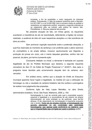 EST ADO DE SANT A C A T ARINA
PODER JUDICIÁRIO
Comarca de Videira
2ª Vara Cível
4
Endereço: Av. Manoel Roque, 268, Alvorada - CEP 89560-000, Fone: (49) 3533-4705, Videira-SC - E-mail: videira.civel2@tjsc.jus.br
societate, a fim de possibilitar o maior resguardo do interesse
público. Precedentes. 4. Não há qualquer antinomia entre o Decreto-
Lei 201/1967 e a Lei 8.429/1992, pois a primeira impõe ao prefeito e
vereadores um julgamento político, enquanto a segunda submete-os
ao julgamento pela via judicial, pela prática do mesmo fato.
Precedentes. 5. Recurso especial não provido.
Na presente situação de fato, em linhas gerais, os requeridos
suscitaram a inexistência de ato de improbidade, defendendo a higidez da compra
realizada, a ausência de dolo em suas respectivas atuações e a não ocorrência de
dano ao erário.
Sem promover cognição exauriente sobre a pretensão deduzida, a
qual fica reservada ao momento da sentença a ser proferida após o pleno exercício
do contraditório e da ampla defesa, inclusive oportunizando aos litigantes a
produção de provas em Juízo, sob o manto daquelas garantias, verifico não ser
possível, de plano, por termo à presente ação.
Consoante relatado na inicial, a demanda é lastreada em suposta
ilegalidade de ato do Prefeito Municipal, que declarou a segunda requerida
vencedora do item 01 do Edital de Pregão Presencial n.º 42/2011, dias após a
pregoeira haver decidido pelo encerramento daquele item do certame, sem
vencedor.
Em análise breve, verifico que a atuação do Chefe do Executivo
municipal aparenta haver fugido à legalidade, na medida em que a atribuição de
homologar ou não o resultado do certame licitatório não lhe confere a prerrogativa
de realizar novo julgamento das propostas.
Conforme lição de Hely Lopes Meirelles, na obra Direito
administrativo brasileiro, 35 ed. São Paulo: Malheiros, 2009, p. 193:
Homologação é o ato de controle pelo qual a autoridade superior
examina a legalidade e a conveniência de ato anterior da própria
Administração, de outra entidade ou de particular, para dar-lhe
eficácia. O ato dependente de homologação é inoperante enquanto
não a recebe. Como ato de simples controle, a homologação não
permite alterações no ato controlado pela autoridade
homologante, que apenas pode confirmá-lo ou rejeitá-lo, para
que a irregularidade seja corrigida por quem a praticou (grifei).
Seimpresso,paraconferênciaacesseositehttp://esaj.tjsc.jus.br/esaj,informeoprocesso0900006-08.2014.8.24.0079eocódigo1F2DF9A.
EstedocumentofoiassinadodigitalmenteporPDDE-041450105eFERNANDOMACHADOCARBONI.
fls. 442
 