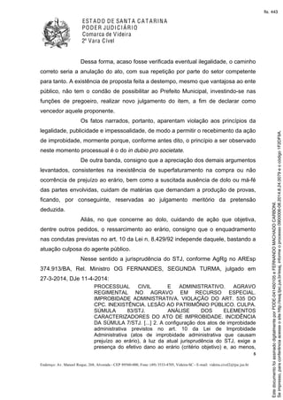 EST ADO DE SANT A C A T ARINA
PODER JUDICIÁRIO
Comarca de Videira
2ª Vara Cível
5
Endereço: Av. Manoel Roque, 268, Alvorada - CEP 89560-000, Fone: (49) 3533-4705, Videira-SC - E-mail: videira.civel2@tjsc.jus.br
Dessa forma, acaso fosse verificada eventual ilegalidade, o caminho
correto seria a anulação do ato, com sua repetição por parte do setor competente
para tanto. A existência de proposta feita a destempo, mesmo que vantajosa ao ente
público, não tem o condão de possibilitar ao Prefeito Municipal, investindo-se nas
funções de pregoeiro, realizar novo julgamento do item, a fim de declarar como
vencedor aquele proponente.
Os fatos narrados, portanto, aparentam violação aos princípios da
legalidade, publicidade e impessoalidade, de modo a permitir o recebimento da ação
de improbidade, mormente porque, conforme antes dito, o princípio a ser observado
neste momento processual é o do in dubio pro societate.
De outra banda, consigno que a apreciação dos demais argumentos
levantados, consistentes na inexistência de superfaturamento na compra ou não
ocorrência de prejuízo ao erário, bem como a suscitada ausência de dolo ou má-fé
das partes envolvidas, cuidam de matérias que demandam a produção de provas,
ficando, por conseguinte, reservadas ao julgamento meritório da pretensão
deduzida.
Aliás, no que concerne ao dolo, cuidando de ação que objetiva,
dentre outros pedidos, o ressarcimento ao erário, consigno que o enquadramento
nas condutas previstas no art. 10 da Lei n. 8.429/92 independe daquele, bastando a
atuação culposa do agente público.
Nesse sentido a jurisprudência do STJ, conforme AgRg no AREsp
374.913/BA, Rel. Ministro OG FERNANDES, SEGUNDA TURMA, julgado em
27-3-2014, DJe 11-4-2014:
PROCESSUAL CIVIL E ADMINISTRATIVO. AGRAVO
REGIMENTAL NO AGRAVO EM RECURSO ESPECIAL.
IMPROBIDADE ADMINISTRATIVA. VIOLAÇÃO DO ART. 535 DO
CPC. INEXISTÊNCIA. LESÃO AO PATRIMÔNIO PÚBLICO. CULPA.
SÚMULA 83/STJ. ANÁLISE DOS ELEMENTOS
CARACTERIZADORES DO ATO DE IMPROBIDADE. INCIDÊNCIA
DA SÚMULA 7/STJ. [...] 2. A configuração dos atos de improbidade
administrativa previstos no art. 10 da Lei de Improbidade
Administrativa (atos de improbidade administrativa que causam
prejuízo ao erário), à luz da atual jurisprudência do STJ, exige a
presença do efetivo dano ao erário (critério objetivo) e, ao menos,
Seimpresso,paraconferênciaacesseositehttp://esaj.tjsc.jus.br/esaj,informeoprocesso0900006-08.2014.8.24.0079eocódigo1F2DF9A.
EstedocumentofoiassinadodigitalmenteporPDDE-041450105eFERNANDOMACHADOCARBONI.
fls. 443
 