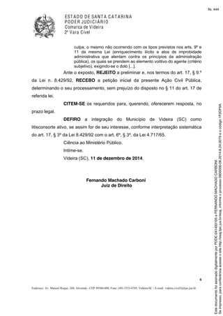 EST ADO DE SANT A C A T ARINA
PODER JUDICIÁRIO
Comarca de Videira
2ª Vara Cível
6
Endereço: Av. Manoel Roque, 268, Alvorada - CEP 89560-000, Fone: (49) 3533-4705, Videira-SC - E-mail: videira.civel2@tjsc.jus.br
culpa, o mesmo não ocorrendo com os tipos previstos nos arts. 9º e
11 da mesma Lei (enriquecimento ilícito e atos de improbidade
administrativa que atentam contra os princípios da administração
pública), os quais se prendem ao elemento volitivo do agente (critério
subjetivo), exigindo-se o dolo [...].
Ante o exposto, REJEITO a preliminar e, nos termos do art. 17, § 9.º
da Lei n. 8.429/92, RECEBO a petição inicial da presente Ação Civil Pública,
determinando o seu processamento, sem prejuízo do disposto no § 11 do art. 17 de
referida lei.
CITEM-SE os requeridos para, querendo, oferecerem resposta, no
prazo legal.
DEFIRO a integração do Município de Videira (SC) como
litisconsorte ativo, se assim for de seu interesse, conforme interpretação sistemática
do art. 17, § 3º da Lei 8.429/92 com o art. 6º, § 3º, da Lei 4.717/65.
Ciência ao Ministério Público.
Intime-se.
Videira (SC), 11 de dezembro de 2014.
Fernando Machado Carboni
Juiz de Direito
Seimpresso,paraconferênciaacesseositehttp://esaj.tjsc.jus.br/esaj,informeoprocesso0900006-08.2014.8.24.0079eocódigo1F2DF9A.
EstedocumentofoiassinadodigitalmenteporPDDE-041450105eFERNANDOMACHADOCARBONI.
fls. 444
 