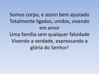 Somos corpo, e assim bem ajustadoTotalmente ligados, unidos, vivendo em amorUma família sem qualquer falsidadeVivendo a verdade, expressando a glória do Senhor!