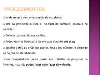  Anda sempre com o teu cartão de estudante;
 Tira da prateleira o livro e, no final da consulta, coloca-o no
carrinho;
 Deixa a tua mochila nos cacifos;
 Podes levar os livros para ler em casa durante dez dias;
 Escolhe o DVD ou o CD que queres, fixa o seu número, e dirige-te
ao balcão de atendimento;
 Nos computadores podes passar um trabalho ou pesquisar na
Internet, mas não podes jogar nem fazer downloads.
 