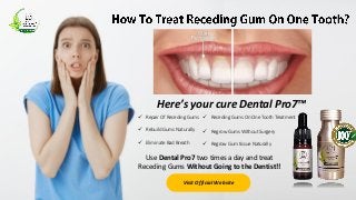 Here’s your cure Dental Pro7™
 Repair Of Receding Gums
 Rebuild Gums Naturally
 Eliminate Bad Breath
 Receding Gums On One Tooth Treatment
 Regrow Gums Without Surgery
 Regrow Gum tissue Naturally
Use Dental Pro7 two times a day and treat
Receding Gums Without Going to the Dentist!!
Visit Official Website
 