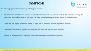 SYMPTOMS
The following signs and symptoms may indicate gum recession:
o Sensitive teeth - Teeth become sensitive to hot and cold or to sweet, sour, or spicy foods. If the cementum covering the
root is not protected any more by the gums it is easily abraded exposing the dentin tubules to external stimuli.
o Teeth may also appear longer than normal (a larger part of the crown is visible if gums are receding).
o The roots of the tooth are exposed and visible and the tooth feels notched at the gum line.
o Change in the tooth’s color (due to the color difference between enamel and cementum)

3

 