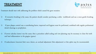 TREATMENT
Treatment should start with addressing the problem which caused the gum recession.
o

If overactive brushing is the cause, the patient should consider purchasing a softer toothbrush and use a more gentle brushing
technique.

o

If poor plaque control was a contributing factor, improved oral hygiene must be performed, combined with regular professional
dental cleanings as prophylaxis.

o If severe calculus (tartar) was the cause, then a procedure called scaling and root planning may be necessary to clean the teeth
and heal inflammation in the gingiva (gums).
o If malocclusion (incorrect bite) was a factor, an occlusal adjustment (bite adjustment) or bite splint may be recommended.

8

 