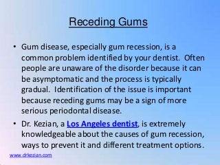 Receding Gums

 • Gum disease, especially gum recession, is a
   common problem identified by your dentist. Often
   people are unaware of the disorder because it can
   be asymptomatic and the process is typically
   gradual. Identification of the issue is important
   because receding gums may be a sign of more
   serious periodontal disease.
 • Dr. Kezian, a Los Angeles dentist, is extremely
   knowledgeable about the causes of gum recession,
   ways to prevent it and different treatment options.
www.drkezian.com
 