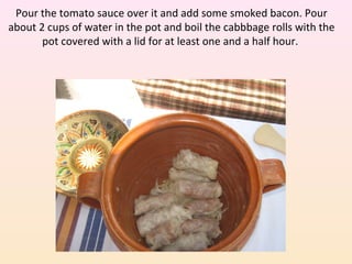 Pour the tomato sauce over it and add some smoked bacon. Pour
about 2 cups of water in the pot and boil the cabbbage rolls with the
pot covered with a lid for at least one and a half hour.
 