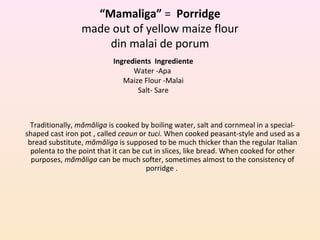 “Mamaliga” = Porridge
made out of yellow maize flour
din malai de porum
Ingredients Ingrediente
Water -Apa
Maize Flour -Malai
Salt- Sare
Traditionally, mămăliga is cooked by boiling water, salt and cornmeal in a special-
shaped cast iron pot , called ceaun or tuci. When cooked peasant-style and used as a
bread substitute, mămăliga is supposed to be much thicker than the regular Italian
polenta to the point that it can be cut in slices, like bread. When cooked for other
purposes, mămăliga can be much softer, sometimes almost to the consistency of
porridge .
 