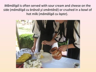 Mămăligă is often served with sour cream and cheese on the
side (mămăligă cu brânză şi smântână) or crushed in a bowl of
hot milk (mămăligă cu lapte).
 