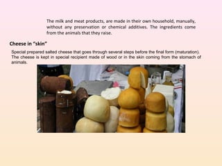 The milk and meat products, are made in their own household, manually,
without any preservation or chemical additives. The ingredients come
from the animals that they raise.
Cheese in “skin”
Special prepared salted cheese that goes through several steps before the final form (maturation).
The cheese is kept in special recipient made of wood or in the skin coming from the stomach of
animals.
 