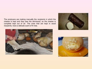 The producers are making manually the recipients in which the
cheese is kept and they sew the skin/wood, so the cheese is
complete kept out of air. The ones that are kept in wood
recipients, have a delicate scent of fir tree.
 