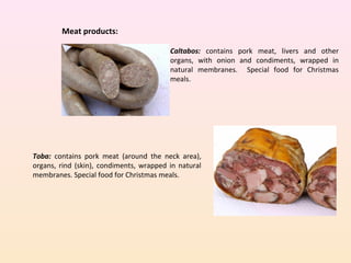 Meat products:
Caltabos: contains pork meat, livers and other
organs, with onion and condiments, wrapped in
natural membranes. Special food for Christmas
meals.
Toba: contains pork meat (around the neck area),
organs, rind (skin), condiments, wrapped in natural
membranes. Special food for Christmas meals.
 