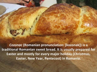 Cozonac (Romanian pronunciation: [kozonak]) is a
traditional Romanian sweet bread. It is usually prepared for
Easter and mostly for every major holiday (Christmas,
Easter, New Year, Pentecost) in Romania.
 
