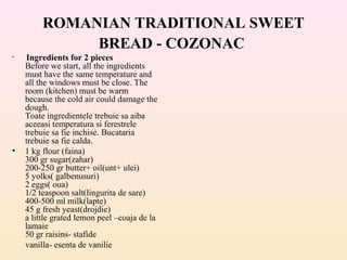 ROMANIAN TRADITIONAL SWEET
BREAD - COZONAC
• Ingredients for 2 pieces
Before we start, all the ingredients
must have the same temperature and
all the windows must be close. The
room (kitchen) must be warm
because the cold air could damage the
dough.
Toate ingredientele trebuie sa aiba
aceeasi temperatura si ferestrele
trebuie sa fie inchise. Bucataria
trebuie sa fie calda.
• 1 kg flour (faina)
300 gr sugar(zahar)
200-250 gr butter+ oil(unt+ ulei)
5 yolks( galbenusuri)
2 eggs( oua)
1/2 teaspoon salt(lingurita de sare)
400-500 ml milk(lapte)
45 g fresh yeast(drojdie)
a little grated lemon peel –coaja de la
lamaie
50 gr raisins- stafide
vanilla- esenta de vanilie
 
