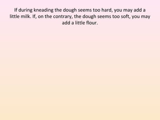 If during kneading the dough seems too hard, you may add a
little milk. If, on the contrary, the dough seems too soft, you may
add a little flour.
 