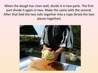 When the dough has risen well, divide it in two parts. The first
part divide it again in two. Make the same with the second.
After that fold the two rolls together into a rope (braid the two
pieces together)
 