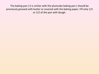 The baking pan ( it is similar with the plumcake baking pan ) should be
previously greased with butter or covered with the baking paper. Fill only 1/3
or 1/2 of the pan with dough.
 