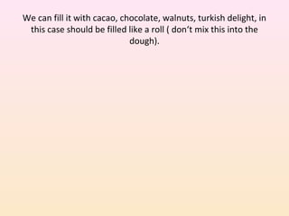We can fill it with cacao, chocolate, walnuts, turkish delight, in
this case should be filled like a roll ( don‘t mix this into the
dough).
 