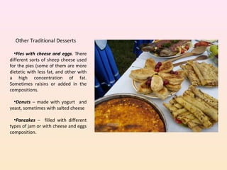 Other Traditional Desserts
•Pies with cheese and eggs. There
different sorts of sheep cheese used
for the pies (some of them are more
dietetic with less fat, and other with
a high concentration of fat.
Sometimes raisins or added in the
compositions.
•Donuts – made with yogurt and
yeast, sometimes with salted cheese
•Pancakes – filled with different
types of jam or with cheese and eggs
composition.
 