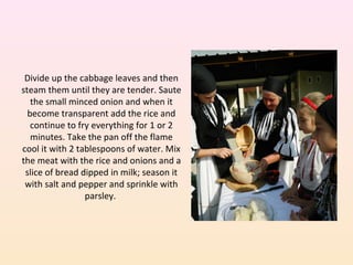 Divide up the cabbage leaves and then
steam them until they are tender. Saute
the small minced onion and when it
become transparent add the rice and
continue to fry everything for 1 or 2
minutes. Take the pan off the flame
cool it with 2 tablespoons of water. Mix
the meat with the rice and onions and a
slice of bread dipped in milk; season it
with salt and pepper and sprinkle with
parsley.
 