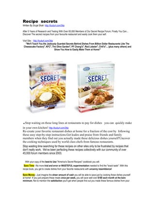 Recipe secrets
Written By Srujal Shah http://budurl.com/3tta

After 5 Years of Research and Testing With Over 65,000 Members of Our Secret Recipe Forum, Finally You Can...
Discover The secrect recipes from your favourite restaurant and easily cook them your self.

Visit Site : http://budurl.com/3tta
   "We'll Teach You the Jealously Guarded Secrets Behind Dishes From Billion Dollar Restaurants Like The
 Cheesecake Factory®, KFC®, The Olive Garden®, PF Chang's®, Red Lobster®, Chili's®... (plus many others) and
                                    Show You How to Easily Make Them at Home!"




. Stop waiting on those long lines at restaurants to pay for dishes you can quickly make
in your own kitchen! http://budurl.com/3tta
Re-create your favorite restaurant dishes at home for a fraction of the cost by following
these easy step-by-step instructions.Get kudos and praise from friends and family
members when they find out you actually made these delicious dishes yourself!Uncover
the cooking techniques used by world class chefs from famous restaurants.
Stop wasting time searching for these recipes on other sites only to be frustrated by recipes that
don't really work. We've been perfecting these recipes collectively with our community of over
45,000 forum members since 2003.

    With your copy of the best-to Use "America's Secret Recipes" cookbook you will:
 Save Time - No more trial and error or WASTEFUL experimentation needed to find the "exact taste". With this
recipe book, you get to create dishes from your favorite restaurants with uncanny resemblance!

Save Money - Just imagine the sheer amount of cash you will be able to save just by cooking these dishes yourself
at home! If you just prepare these meals once per week, you will save well over $180 each month at the bare
minimum. Not to mention the satisfaction you'll get when people find out you made these famous dishes from your
 