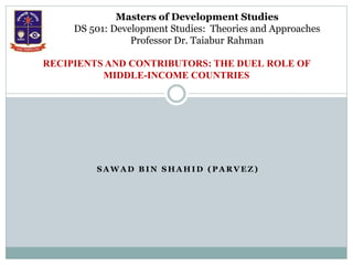 S A W A D B I N S H A H I D ( P A R V E Z )
RECIPIENTS AND CONTRIBUTORS: THE DUEL ROLE OF
MIDDLE-INCOME COUNTRIES
Masters of Development Studies
DS 501: Development Studies: Theories and Approaches
Professor Dr. Taiabur Rahman
 