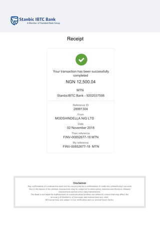 Receipt
Your transaction has been successfully
completed
NGN 12,500.04
MTN
StanbicIBTC Bank - 9202037598
Reference ID
28991304
From
MODSHINDELLA NIG LTD
Date
02 November 2018
Their reference
FINV-00852677-18 MTN
My reference
FINV-00852677-18 MTN
 