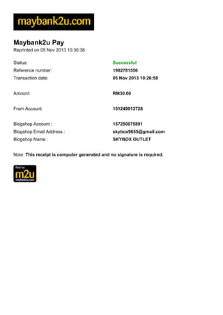 Maybank2u Pay
Reprinted on 05 Nov 2013 10:30:38
Status:

Successful

Reference number:

1902781556

Transaction date:

05 Nov 2013 10:26:58

Amount:

RM30.00

From Account:

151249913728

Blogshop Account :

157250075891

Blogshop Email Address :

skybox9655@gmail.com

Blogshop Name :

SKYBOX OUTLET

Note: This receipt is computer generated and no signature is required.

 