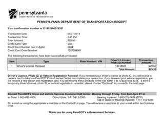 PENNSYLVANIA DEPARTMENT OF TRANSPORTATION RECEIPT
Your confirmation number is 131882600028387
Transaction Date: 07/07/2013
Transaction Time: 2:45 PM
Total Amount: $29.50
Credit Card Type: Visa
Credit Card Number (last 4 digits): 2484
Credit Card Order Number: 1307094901
The following transaction(s) have been successfully processed:
Item Type Plate Number / VIN
Driver's License /
Photo ID Number
Transaction
Amount
1 Driver's License Renewal 13745604 $29.50
Total Amount: $29.50
Driver's License, Photo ID, or Vehicle Registration Renewal: If you renewed your driver’s license or photo ID, you will receive a
camera card to take to a PennDOT Photo License Center to complete your transaction. If you renewed your vehicle registration, you
will receive a new sticker and registration card. You will receive these products in the mail within 7 to 10 business days. To print a
temporary driver's license, photo ID, or vehicle registration credential, please choose "Continue" to proceed to the next page.
Contact PennDOT's Driver and Vehicle Services Customer Call Center, Monday through Friday, from 8am-5pm ET at:
In-State: 1-800-932-4600 Out-of-State: 1-717-412-5300 Hearing Impaired: 1-800-228-0676 (TDD)
Out-of-State for Hearing Impaired: 1-717-412-5380
Or, e-mail us using the appropriate e-mail link on the Contact Us page. You will receive a response to your e-mail within two business
days.
Thank you for using PennDOT's e-Government Services.
 