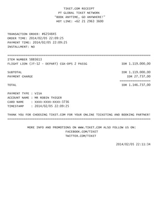 TIKET.COM RECEIPT 
PT GLOBAL TIKET NETWORK 
“BOOK ANYTIME, GO ANYWHERE!” 
HOT LINE: +62 21 2963 3600 
TRANSACTION ORDER: #6254845 
ORDER TIME: 2014/02/05 22:09:25 
PAYMENT TIME: 2014/02/05 22:09:25 
INSTALLMENT: NO 
=============================================================================== 
ITEM NUMBER 5883613 
FLIGHT LION (JT-12 - DEPART) CGK-DPS 2 PASSG IDR 1.119.000,00 
SUBTOTAL IDR 1.119.000,00 
PAYMENT CHARGE IDR 27.737,00 
================= 
TOTAL IDR 1.146.737,00 
PAYMENT TYPE : VISA 
ACCOUNT NAME : MR ROBIN THIGER 
CARD NAME : XXXX-XXXX-XXXX-3736 
TIMESTAMP : 2014/02/05 22:09:25 
THANK YOU FOR CHOOSING TIKET.COM FOR YOUR ONLINE TICKETING AND BOOKING PARTNER! 
=============================================================================== 
MORE INFO AND PROMOTIONS ON WWW.TIKET.COM ALSO FOLLOW US ON: 
FACEBOOK.COM/TIKET 
TWITTER.COM/TIKET 
2014/02/05 22:11:34 

