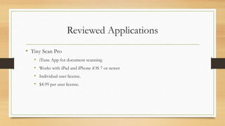 Reviewed Applications
• Tiny Scan Pro
• iTune App for document scanning
• Works with iPad and iPhone iOS 7 or newer
• Individual user license.
• $4.99 per user license.
 