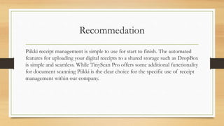 Recommedation
Piikki receipt management is simple to use for start to finish. The automated
features for uploading your digital receipts to a shared storage such as DropBox
is simple and seamless. While TinyScan Pro offers some additional functionality
for document scanning Piikki is the clear choice for the specific use of receipt
management within our company.
 