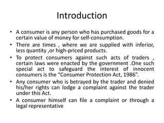 Introduction
• A consumer is any person who has purchased goods for a
certain value of money for self-consumption.
• There are times , where we are supplied with inferior,
less quantity ,or high-priced products.
• To protect consumers against such acts of traders ,
certain laws were enacted by the government .One such
special act to safeguard the interest of innocent
consumers is the “Consumer Protection Act, 1986”.
• Any consumer who is betrayed by the trader and denied
his/her rights can lodge a complaint against the trader
under this Act.
• A consumer himself can file a complaint or through a
legal representative
 